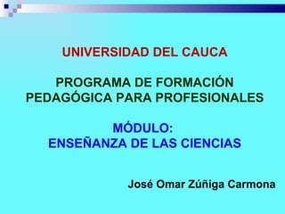 UNIVERSIDAD DEL CAUCA

   PROGRAMA DE FORMACIÓN
PEDAGÓGICA PARA PROFESIONALES

         MÓDULO:
  ENSEÑANZA DE LAS CIENCIAS


            José Omar Zúñiga Carmona
 