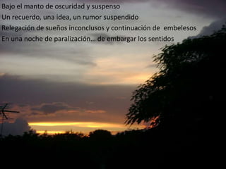 Bajo el manto de oscuridad y suspensoUn recuerdo, una idea, un rumor suspendidoRelegación de sueñosinconclusos y continuación de  embelesosEn unanoche de paralización… de embargar los sentidos