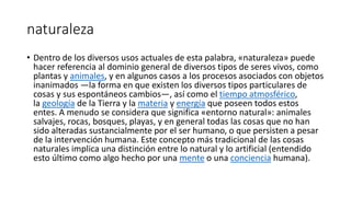 naturaleza
• Dentro de los diversos usos actuales de esta palabra, «naturaleza» puede
hacer referencia al dominio general de diversos tipos de seres vivos, como
plantas y animales, y en algunos casos a los procesos asociados con objetos
inanimados —la forma en que existen los diversos tipos particulares de
cosas y sus espontáneos cambios—, así como el tiempo atmosférico,
la geología de la Tierra y la materia y energía que poseen todos estos
entes. A menudo se considera que significa «entorno natural»: animales
salvajes, rocas, bosques, playas, y en general todas las cosas que no han
sido alteradas sustancialmente por el ser humano, o que persisten a pesar
de la intervención humana. Este concepto más tradicional de las cosas
naturales implica una distinción entre lo natural y lo artificial (entendido
esto último como algo hecho por una mente o una conciencia humana).
 