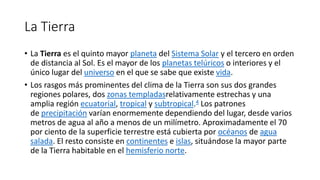 La Tierra
• La Tierra es el quinto mayor planeta del Sistema Solar y el tercero en orden
de distancia al Sol. Es el mayor de los planetas telúricos o interiores y el
único lugar del universo en el que se sabe que existe vida.
• Los rasgos más prominentes del clima de la Tierra son sus dos grandes
regiones polares, dos zonas templadasrelativamente estrechas y una
amplia región ecuatorial, tropical y subtropical.4 Los patrones
de precipitación varían enormemente dependiendo del lugar, desde varios
metros de agua al año a menos de un milímetro. Aproximadamente el 70
por ciento de la superficie terrestre está cubierta por océanos de agua
salada. El resto consiste en continentes e islas, situándose la mayor parte
de la Tierra habitable en el hemisferio norte.
 