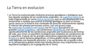 La Tierra en evolucion
• La Tierra ha evolucionado mediante procesos geológicos y biológicos que
han dejado vestigios de las condiciones originales. La superficie externa se
halla fragmentada en varias placas tectónicas que se van desplazando muy
lentamente a medida que avanza el tiempo geológico (si bien al menos
varias veces en la historia han cambiado de posición relativamente rápido).
El interior del planeta permanece activo, con una gruesa capa
de materiales fundidos y un núcleo rico en hierro que genera un
potente campo magnético. Las condiciones atmosféricas han variado
significativamente de las condiciones originales por la presencia de formas
de vida, que crean un equilibrio ecológico que estabiliza las condiciones de
la superficie. A pesar de las grandes variaciones regionales del clima por
la latitud y otros factores geográficos, el clima global medio a largo plazo
está regulado con bastante precisión, y las variaciones de un grado o dos
en la temperatura global media han tenido efectos muy importantes en el
equilibrio ecológico y en la geografía de la Tierra.
 