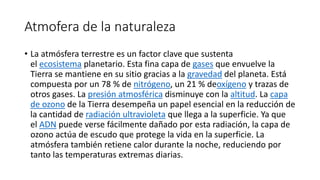Atmofera de la naturaleza
• La atmósfera terrestre es un factor clave que sustenta
el ecosistema planetario. Esta fina capa de gases que envuelve la
Tierra se mantiene en su sitio gracias a la gravedad del planeta. Está
compuesta por un 78 % de nitrógeno, un 21 % deoxígeno y trazas de
otros gases. La presión atmosférica disminuye con la altitud. La capa
de ozono de la Tierra desempeña un papel esencial en la reducción de
la cantidad de radiación ultravioleta que llega a la superficie. Ya que
el ADN puede verse fácilmente dañado por esta radiación, la capa de
ozono actúa de escudo que protege la vida en la superficie. La
atmósfera también retiene calor durante la noche, reduciendo por
tanto las temperaturas extremas diarias.
 