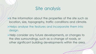 Site analysis
ØIs the information about the properties of the site such as
location, size, topography, traffic conditions and climate.
ØHelps analyse the features and incorporate them into
design.
ØHelp consider any future developments, or changes to
the sites surroundings, such as a change of roads, or
other significant building developments within the area.
 