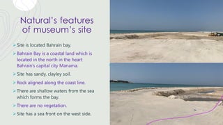 Natural’s features
of museum’s site
ØSite is located Bahrain bay.
ØBahrain Bay is a coastal land which is
located in the north in the heart
Bahrain’s capital city Manama.
ØSite has sandy, clayley soil.
ØRock aligned along the coast line.
ØThere are shallow waters from the sea
which forms the bay.
ØThere are no vegetation.
ØSite has a sea front on the west side.
 