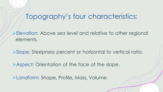 Topography’s four characteristics:
ØElevation: Above sea level and relative to other regional
elements.
ØSlope: Steepness percent or horizontal to vertical ratio.
ØAspect: Orientation of the face of the slope.
ØLandform: Shape, Profile, Mass, Volume.
 