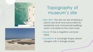 Topography of
museum’s site
ØElevation: The site we are analyzing is
above sea level and surrounded by
residential and commercial buildings
which is located at the main road.
ØSlope: It has a negative concave
slope.
ØLandform: A rectangle shape almost
merged with a triangle shape.
 