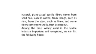 Natural, plant-based textile fibers come from
seed hair, such as cotton; from foliage, such as
sisal; from the stem, such as linen; and some
fibers come from shells, such as coconut.
Among the most widely used in the textile
industry, important and recognized, we can list
the following fibers:
 