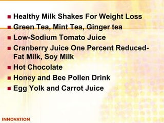 Healthy Milk Shakes For Weight Loss
 Green Tea, Mint Tea, Ginger tea
 Low-Sodium Tomato Juice
 Cranberry Juice One Percent ReducedFat Milk, Soy Milk
 Hot Chocolate
 Honey and Bee Pollen Drink
 Egg Yolk and Carrot Juice


 