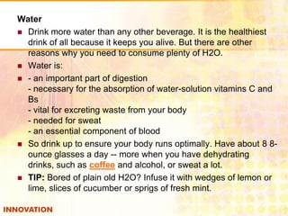 Water
 Drink more water than any other beverage. It is the healthiest
drink of all because it keeps you alive. But there are other
reasons why you need to consume plenty of H2O.
 Water is:
 - an important part of digestion
- necessary for the absorption of water-solution vitamins C and
Bs
- vital for excreting waste from your body
- needed for sweat
- an essential component of blood
 So drink up to ensure your body runs optimally. Have about 8 8ounce glasses a day -- more when you have dehydrating
drinks, such as coffee and alcohol, or sweat a lot.
 TIP: Bored of plain old H2O? Infuse it with wedges of lemon or
lime, slices of cucumber or sprigs of fresh mint.

 
