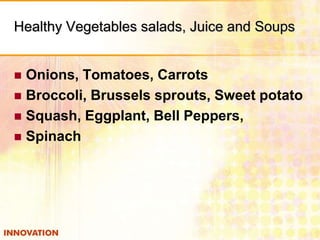 Healthy Vegetables salads, Juice and Soups
Onions, Tomatoes, Carrots
 Broccoli, Brussels sprouts, Sweet potato
 Squash, Eggplant, Bell Peppers,
 Spinach


 
