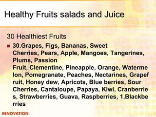 Healthy Fruits salads and Juice
30 Healthiest Fruits


30.Grapes, Figs, Bananas, Sweet
Cherries, Pears, Apple, Mangoes, Tangerines,
Plums, Passion
Fruit, Clementine, Pineapple, Orange, Waterme
lon, Pomegranate, Peaches, Nectarines, Grapef
ruit, Honey dew, Apricots, Blue berries, Sour
Cherries, Cantaloupe, Papaya, Kiwi, Cranberrie
s, Strawberries, Guava, Raspberries, 1.Blackbe
rries

 