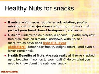 Healthy Nuts for snacks






If nuts aren't in your regular snack rotation, you're
missing out on major disease-fighting nutrients that
protect your heart, boost brainpower, and more
Nuts are underrated as nutritious snacks — particularly raw
tree nuts, such as almonds, cashews, walnuts, and
more, which have been linked to lower
cholesterol, better heart health, weight control, and even a
lower cancer risk.
Health Benefits of Nuts. Are nuts really all they're cracked
up to be, when it comes to your health? Here's what you
need to know about the nutritious snack.

 