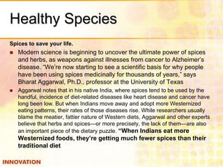 Healthy Species
Spices to save your life.


Modern science is beginning to uncover the ultimate power of spices
and herbs, as weapons against illnesses from cancer to Alzheimer’s
disease. “We’re now starting to see a scientific basis for why people
have been using spices medicinally for thousands of years,” says
Bharat Aggarwal, Ph.D., professor at the University of Texas



Aggarwal notes that in his native India, where spices tend to be used by the
handful, incidence of diet-related diseases like heart disease and cancer have
long been low. But when Indians move away and adopt more Westernized
eating patterns, their rates of those diseases rise. While researchers usually
blame the meatier, fattier nature of Western diets, Aggarwal and other experts
believe that herbs and spices—or more precisely, the lack of them—are also
an important piece of the dietary puzzle. “When Indians eat more

Westernized foods, they’re getting much fewer spices than their
traditional diet

 