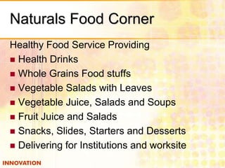 Naturals Food Corner
Healthy Food Service Providing
 Health Drinks
 Whole Grains Food stuffs
 Vegetable Salads with Leaves
 Vegetable Juice, Salads and Soups
 Fruit Juice and Salads
 Snacks, Slides, Starters and Desserts
 Delivering for Institutions and worksite

 