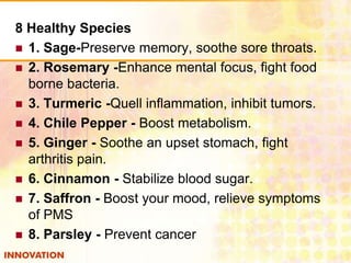 8 Healthy Species
 1. Sage-Preserve memory, soothe sore throats.
 2. Rosemary -Enhance mental focus, fight food
borne bacteria.
 3. Turmeric -Quell inflammation, inhibit tumors.
 4. Chile Pepper - Boost metabolism.
 5. Ginger - Soothe an upset stomach, fight
arthritis pain.
 6. Cinnamon - Stabilize blood sugar.
 7. Saffron - Boost your mood, relieve symptoms
of PMS
 8. Parsley - Prevent cancer

 