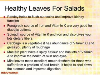 Healthy Leaves For Salads









Parsley helps to flush out toxins and improve kidney
function
Fenugreek source of iron and Vitamin K are very good for
diabetic patients
Spinach source of Vitamin K and iron and also gives you
lots dietary fibers.
Cabbage is a vegetable it has abundance of Vitamin C and
gives you plenty of roughage
Mustard plant have a spicy flavour and has lots of Vitamin
A to improve the health of skin and eyes.
Mint leaves make excellent mouth freshers for those who
suffer from a problem of bad breath. It helps to cool down
the stomach and improves digestion

 