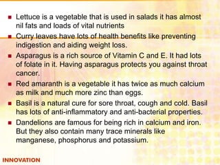 







Lettuce is a vegetable that is used in salads it has almost
nil fats and loads of vital nutrients
Curry leaves have lots of health benefits like preventing
indigestion and aiding weight loss.
Asparagus is a rich source of Vitamin C and E. It had lots
of folate in it. Having asparagus protects you against throat
cancer.
Red amaranth is a vegetable it has twice as much calcium
as milk and much more zinc than eggs.
Basil is a natural cure for sore throat, cough and cold. Basil
has lots of anti-inflammatory and anti-bacterial properties.
Dandelions are famous for being rich in calcium and iron.
But they also contain many trace minerals like
manganese, phosphorus and potassium.

 