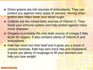 







.

Onion greens are rich sources of antioxidants. They can
protect you against many types of cancers. Having onion
greens also helps lower your blood sugar.
Collards are the richest leafy sources of Vitamin C. They
boost your immune system and help protect against many
minor diseases
Oregano is probably the only leafy source of omega-3 fatty
acids for vegans. It also contains plenty of Vitamin K and
antioxidants.
Kale has more iron than beef and it gives you a boost of
various minerals. Kale has zero trans fats and cholesterol.
It gives you plenty of roughage to fill your stomach and
help you lose weight.

 