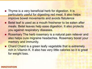 







Thyme is a very beneficial herb for digestion. It is
particularly useful for digesting red meat. It also helps
improve bowel movements and avoids flatulence
Betel leaf is used as a mouth freshener to be eaten after
meals. Betel leaves help ease digestion. It also protects
you against respiratory diseases.
Rosemary The herb rosemary is a natural pain reliever and
also helps cure migraine headaches. Rosemary boost your
memory and immunity.
Chard Chard is a green leafy vegetable that is extremely
rich in Vitamin K. It also has very little calories so it is great
for weight loss.

 