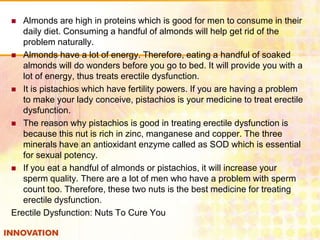 Almonds are high in proteins which is good for men to consume in their
daily diet. Consuming a handful of almonds will help get rid of the
problem naturally.
 Almonds have a lot of energy. Therefore, eating a handful of soaked
almonds will do wonders before you go to bed. It will provide you with a
lot of energy, thus treats erectile dysfunction.
 It is pistachios which have fertility powers. If you are having a problem
to make your lady conceive, pistachios is your medicine to treat erectile
dysfunction.
 The reason why pistachios is good in treating erectile dysfunction is
because this nut is rich in zinc, manganese and copper. The three
minerals have an antioxidant enzyme called as SOD which is essential
for sexual potency.
 If you eat a handful of almonds or pistachios, it will increase your
sperm quality. There are a lot of men who have a problem with sperm
count too. Therefore, these two nuts is the best medicine for treating
erectile dysfunction.
Erectile Dysfunction: Nuts To Cure You


 