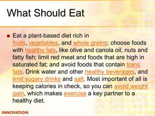 What Should Eat


Eat a plant-based diet rich in
fruits, vegetables, and whole grains; choose foods
with healthy fats, like olive and canola oil, nuts and
fatty fish; limit red meat and foods that are high in
saturated fat; and avoid foods that contain trans
fats. Drink water and other healthy beverages, and
limit sugary drinks and salt. Most important of all is
keeping calories in check, so you can avoid weight
gain, which makes exercise a key partner to a
healthy diet.

 