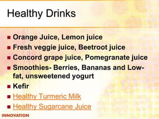 Healthy Drinks
Orange Juice, Lemon juice
 Fresh veggie juice, Beetroot juice
 Concord grape juice, Pomegranate juice
 Smoothies- Berries, Bananas and Lowfat, unsweetened yogurt
 Kefir
 Healthy Turmeric Milk
 Healthy Sugarcane Juice


 