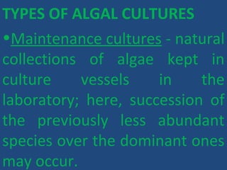 TYPES OF ALGAL CULTURES
•Maintenance cultures - natural
collections of algae kept in
culture vessels in the
laboratory; here, succession of
the previously less abundant
species over the dominant ones
may occur.
 
