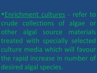 •Enrichment cultures - refer to
crude collections of algae or
other algal source materials
treated with specially selected
culture media which will favour
the rapid increase in number of
desired algal species.
 