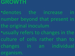 GROWTH
•denotes the increase in
number beyond that present in
the original inoculum
•usually refers to changes in the
culture of cells rather than to
changes in an individual
organism.
 