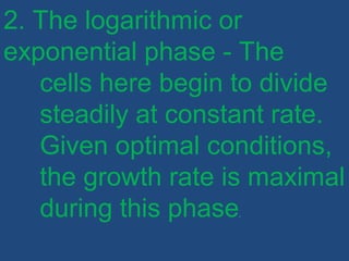 2. The logarithmic or
exponential phase - The
cells here begin to divide
steadily at constant rate.
Given optimal conditions,
the growth rate is maximal
during this phase.
 
