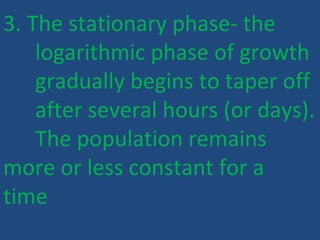 3. The stationary phase- the
logarithmic phase of growth
gradually begins to taper off
after several hours (or days).
The population remains
more or less constant for a
time
 