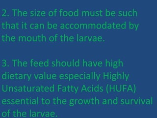 2. The size of food must be such
that it can be accommodated by
the mouth of the larvae.
3. The feed should have high
dietary value especially Highly
Unsaturated Fatty Acids (HUFA)
essential to the growth and survival
of the larvae.
 