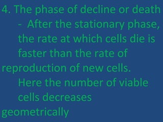 4. The phase of decline or death
- After the stationary phase,
the rate at which cells die is
faster than the rate of
reproduction of new cells.
Here the number of viable
cells decreases
geometrically
 