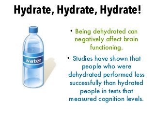 Hydrate, Hydrate, Hydrate!
●
Being dehydrated can
negatively affect brain
functioning.
●
Studies have shown that
people who were
dehydrated performed less
successfully than hydrated
people in tests that
measured cognition levels.
 