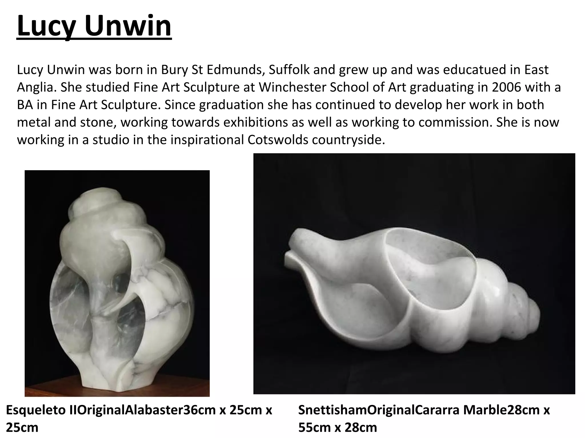 Lucy Unwin
 Lucy Unwin was born in Bury St Edmunds, Suffolk and grew up and was educatued in East
 Anglia. She studied Fine Art Sculpture at Winchester School of Art graduating in 2006 with a
 BA in Fine Art Sculpture. Since graduation she has continued to develop her work in both
 metal and stone, working towards exhibitions as well as working to commission. She is now
 working in a studio in the inspirational Cotswolds countryside.




Esqueleto IIOriginalAlabaster36cm x 25cm x      SnettishamOriginalCararra Marble28cm x
25cm                                            55cm x 28cm
 