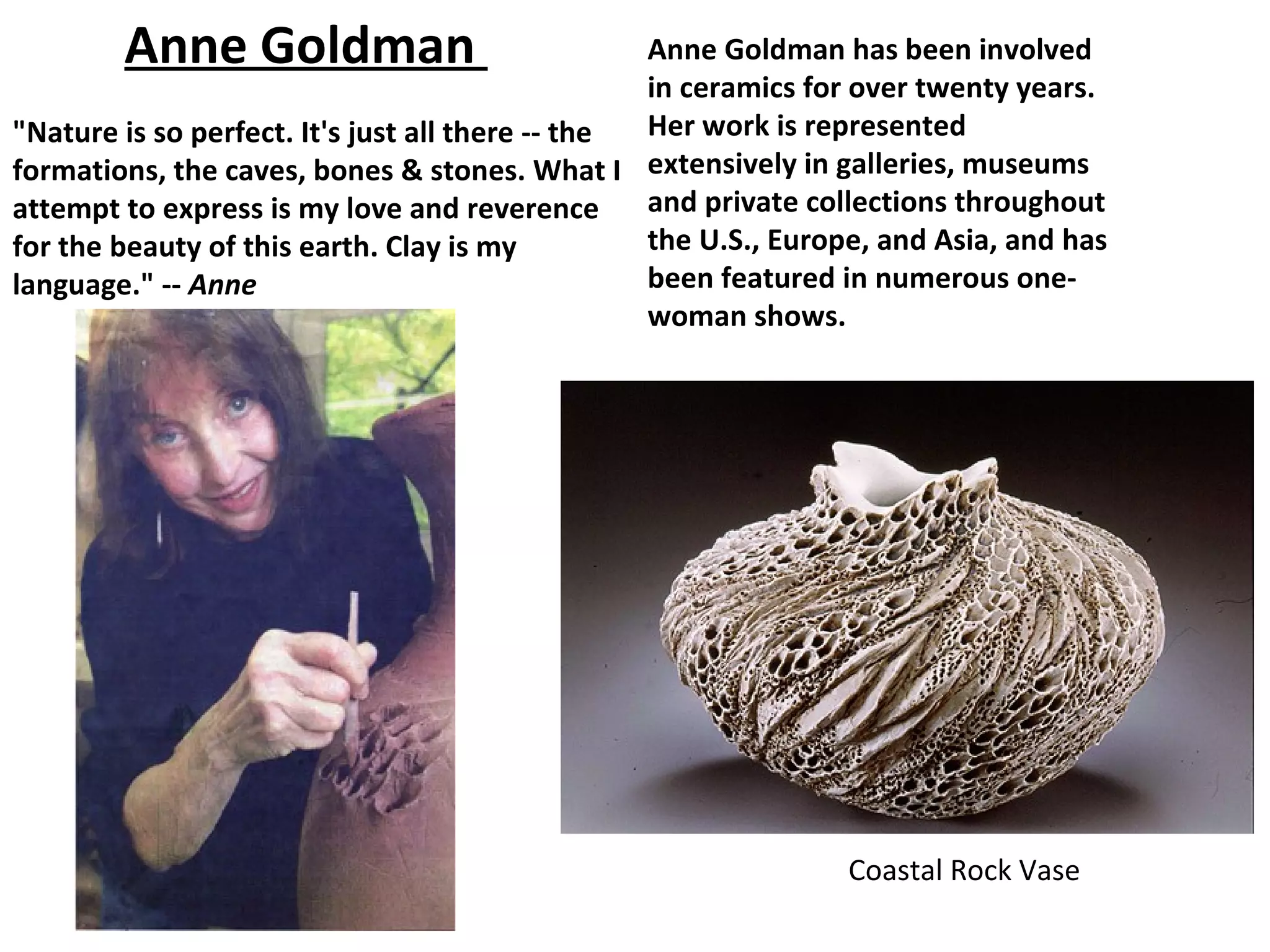 Anne Goldman                              Anne Goldman has been involved
                                                  in ceramics for over twenty years.
"Nature is so perfect. It's just all there -- the Her work is represented
formations, the caves, bones & stones. What I extensively in galleries, museums
attempt to express is my love and reverence       and private collections throughout
for the beauty of this earth. Clay is my          the U.S., Europe, and Asia, and has
language." -- Anne                                been featured in numerous one-
                                                  woman shows.




                                                                Coastal Rock Vase
 