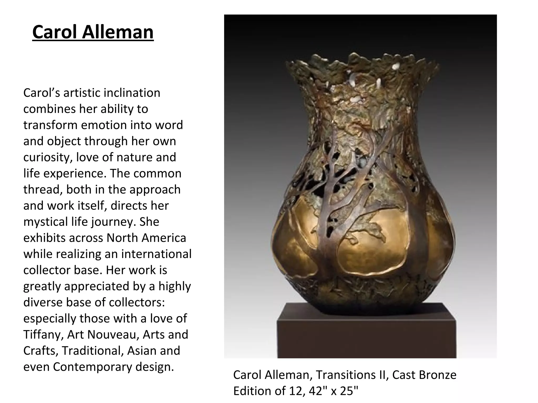 Carol Alleman

Carol’s artistic inclination
combines her ability to
transform emotion into word
and object through her own
curiosity, love of nature and
life experience. The common
thread, both in the approach
and work itself, directs her
mystical life journey. She
exhibits across North America
while realizing an international
collector base. Her work is
greatly appreciated by a highly
diverse base of collectors:
especially those with a love of
Tiffany, Art Nouveau, Arts and
Crafts, Traditional, Asian and
even Contemporary design.
                                   Carol Alleman, Transitions II, Cast Bronze
                                   Edition of 12, 42" x 25"
 
