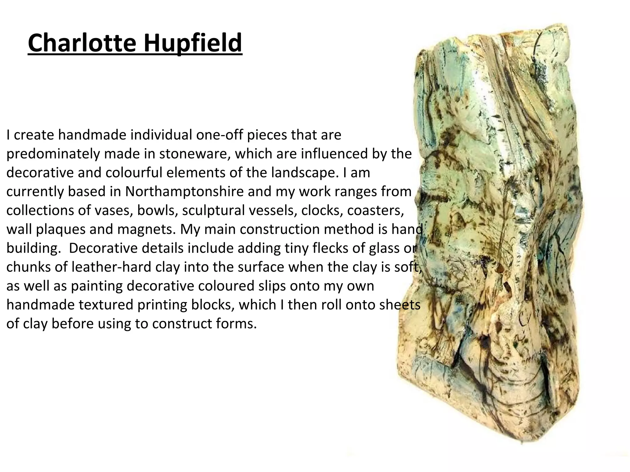 Charlotte Hupfield


I create handmade individual one-off pieces that are
predominately made in stoneware, which are influenced by the
decorative and colourful elements of the landscape. I am
currently based in Northamptonshire and my work ranges from
collections of vases, bowls, sculptural vessels, clocks, coasters,
wall plaques and magnets. My main construction method is hand
building. Decorative details include adding tiny flecks of glass or
chunks of leather-hard clay into the surface when the clay is soft,
as well as painting decorative coloured slips onto my own
handmade textured printing blocks, which I then roll onto sheets
of clay before using to construct forms.
 