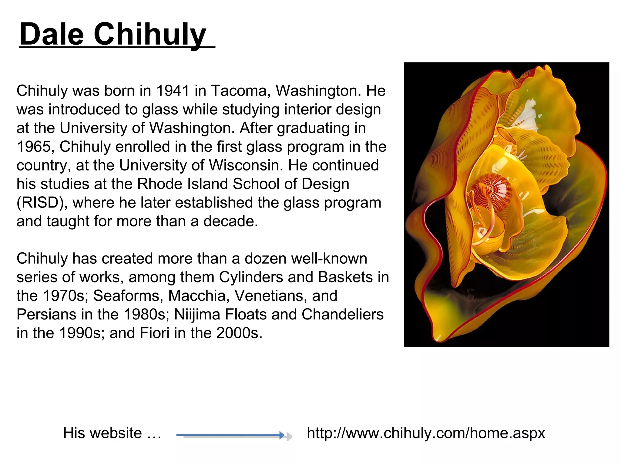 Dale Chihuly
Chihuly was born in 1941 in Tacoma, Washington. He
was introduced to glass while studying interior design
at the University of Washington. After graduating in
1965, Chihuly enrolled in the first glass program in the
country, at the University of Wisconsin. He continued
his studies at the Rhode Island School of Design
(RISD), where he later established the glass program
and taught for more than a decade.

Chihuly has created more than a dozen well-known
series of works, among them Cylinders and Baskets in
the 1970s; Seaforms, Macchia, Venetians, and
Persians in the 1980s; Niijima Floats and Chandeliers
in the 1990s; and Fiori in the 2000s.




       His website …                       http://www.chihuly.com/home.aspx
 