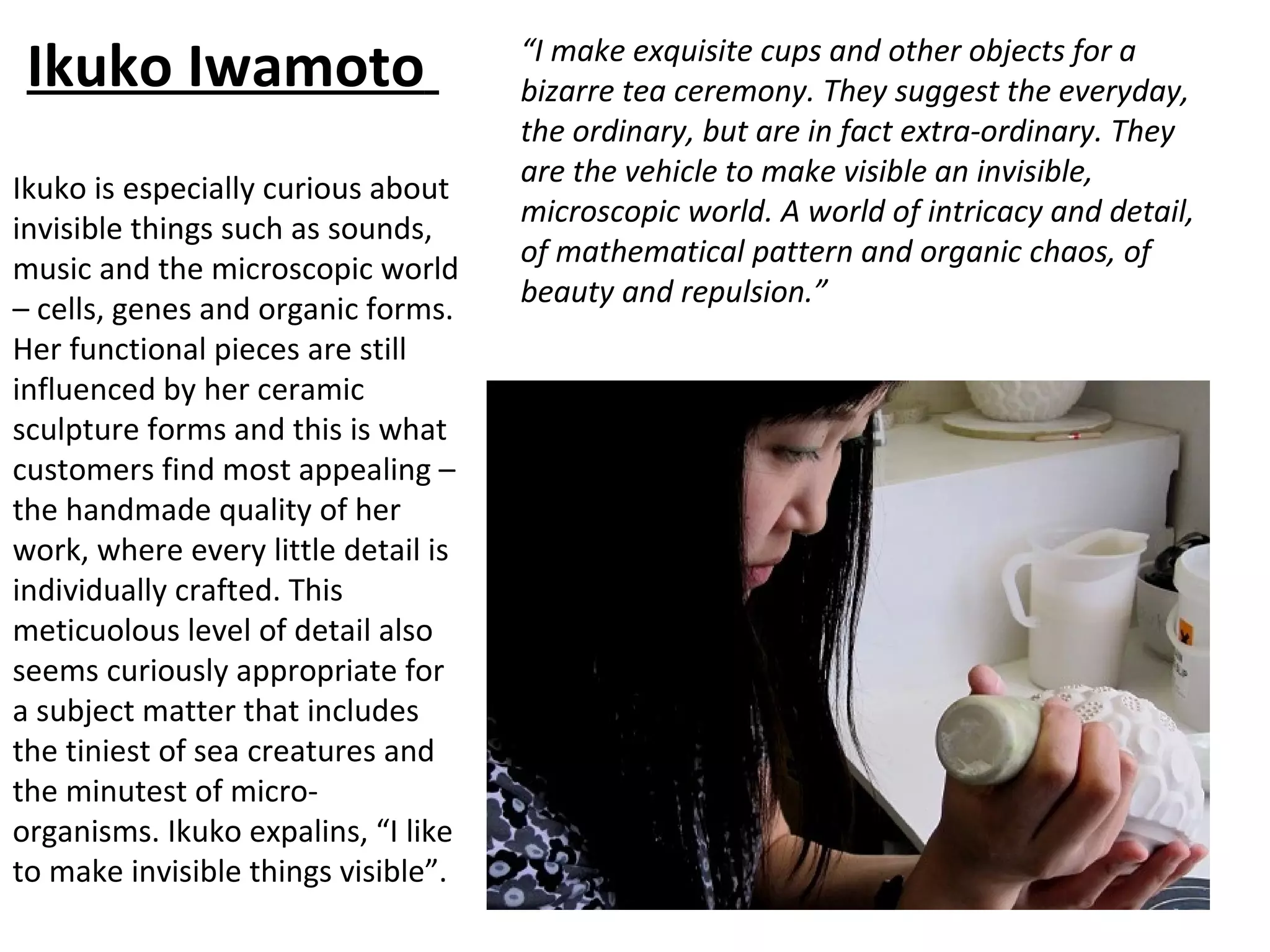 Ikuko Iwamoto                       “I make exquisite cups and other objects for a
                                     bizarre tea ceremony. They suggest the everyday,
                                     the ordinary, but are in fact extra-ordinary. They
                                     are the vehicle to make visible an invisible,
Ikuko is especially curious about
                                     microscopic world. A world of intricacy and detail,
invisible things such as sounds,
                                     of mathematical pattern and organic chaos, of
music and the microscopic world
                                     beauty and repulsion.”
– cells, genes and organic forms.
Her functional pieces are still
influenced by her ceramic
sculpture forms and this is what
customers find most appealing –
the handmade quality of her
work, where every little detail is
individually crafted. This
meticuolous level of detail also
seems curiously appropriate for
a subject matter that includes
the tiniest of sea creatures and
the minutest of micro-
organisms. Ikuko expalins, “I like
to make invisible things visible”.
 