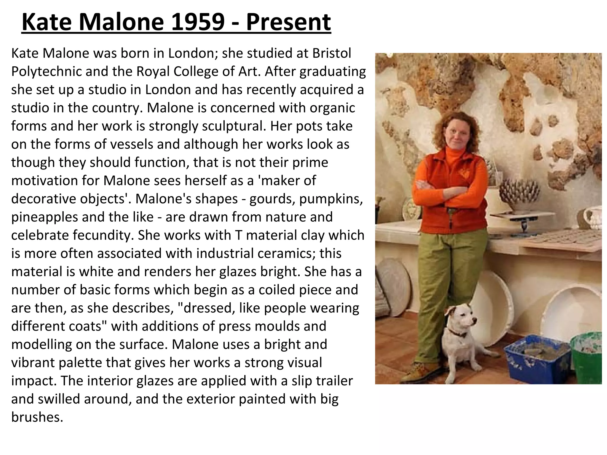 Kate Malone 1959 - Present
Kate Malone was born in London; she studied at Bristol
Polytechnic and the Royal College of Art. After graduating
she set up a studio in London and has recently acquired a
studio in the country. Malone is concerned with organic
forms and her work is strongly sculptural. Her pots take
on the forms of vessels and although her works look as
though they should function, that is not their prime
motivation for Malone sees herself as a 'maker of
decorative objects'. Malone's shapes - gourds, pumpkins,
pineapples and the like - are drawn from nature and
celebrate fecundity. She works with T material clay which
is more often associated with industrial ceramics; this
material is white and renders her glazes bright. She has a
number of basic forms which begin as a coiled piece and
are then, as she describes, "dressed, like people wearing
different coats" with additions of press moulds and
modelling on the surface. Malone uses a bright and
vibrant palette that gives her works a strong visual
impact. The interior glazes are applied with a slip trailer
and swilled around, and the exterior painted with big
brushes.
 