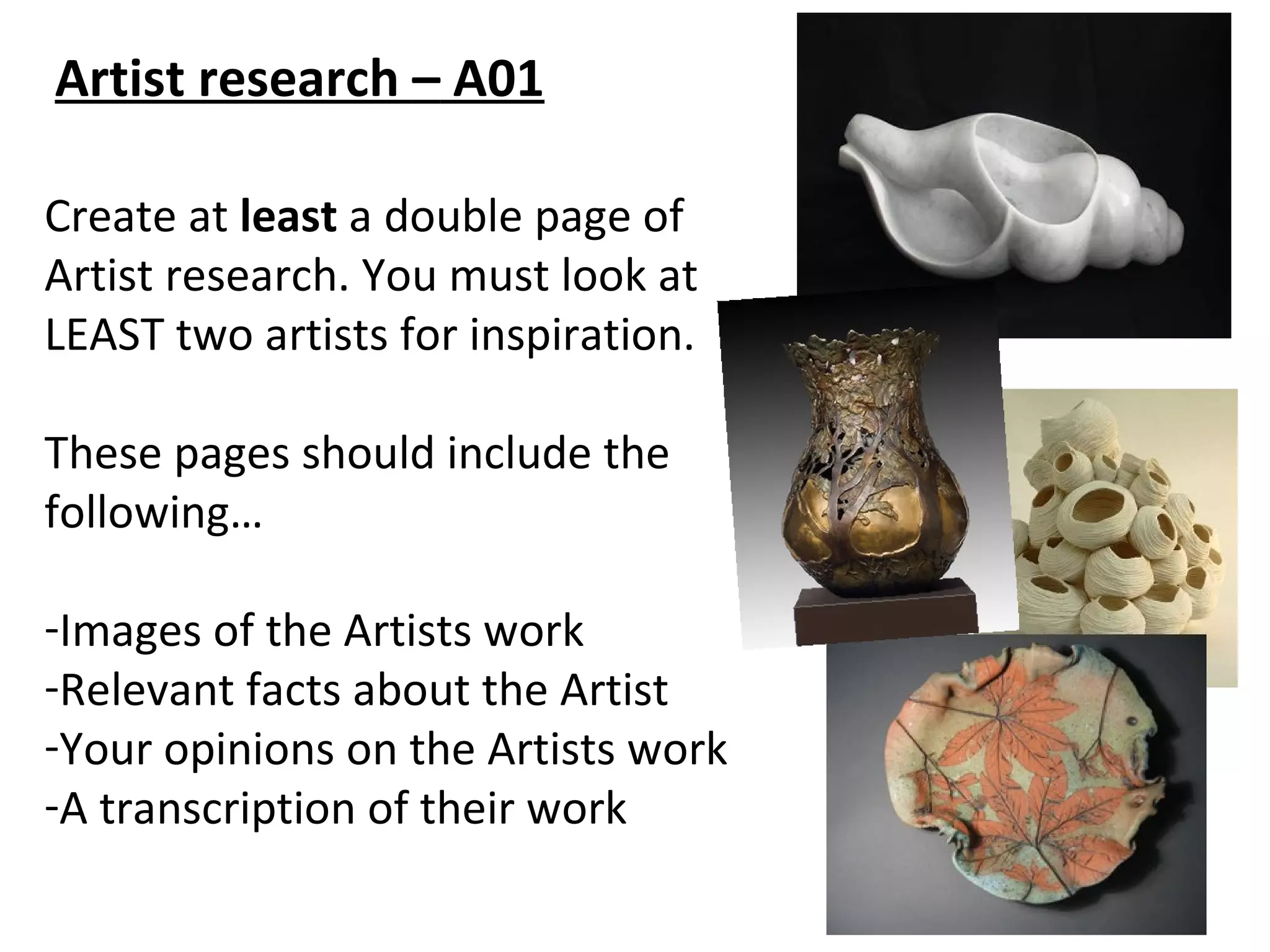 Artist research – A01

Create at least a double page of
Artist research. You must look at
LEAST two artists for inspiration.

These pages should include the
following…

-Images of the Artists work
-Relevant facts about the Artist
-Your opinions on the Artists work
-A transcription of their work
 