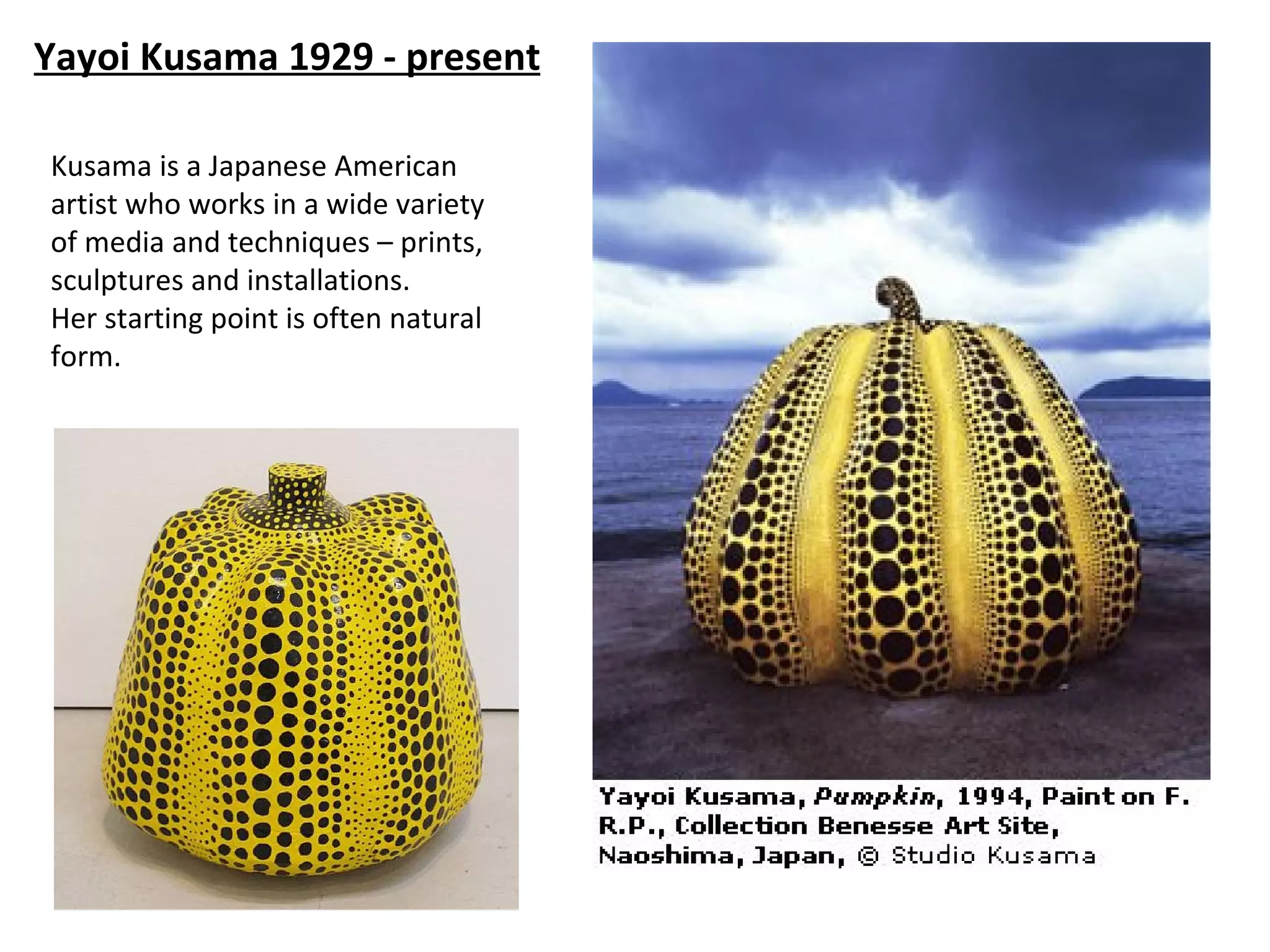 Yayoi Kusama 1929 - present

Kusama is a Japanese American
artist who works in a wide variety
of media and techniques – prints,
sculptures and installations.
Her starting point is often natural
form.
 