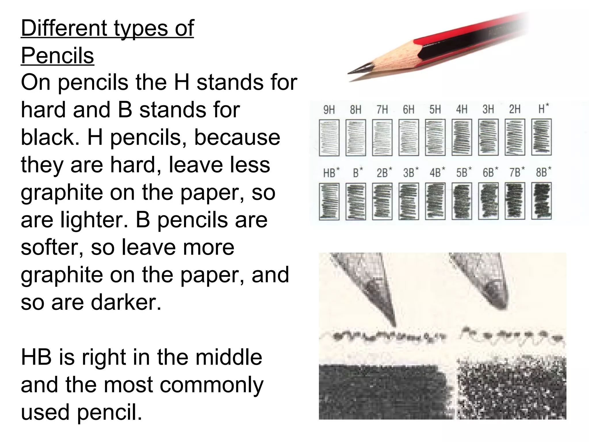 Different types of
Pencils
On pencils the H stands for
hard and B stands for
black. H pencils, because
they are hard, leave less
graphite on the paper, so
are lighter. B pencils are
softer, so leave more
graphite on the paper, and
so are darker.

HB is right in the middle
and the most commonly
used pencil.
 