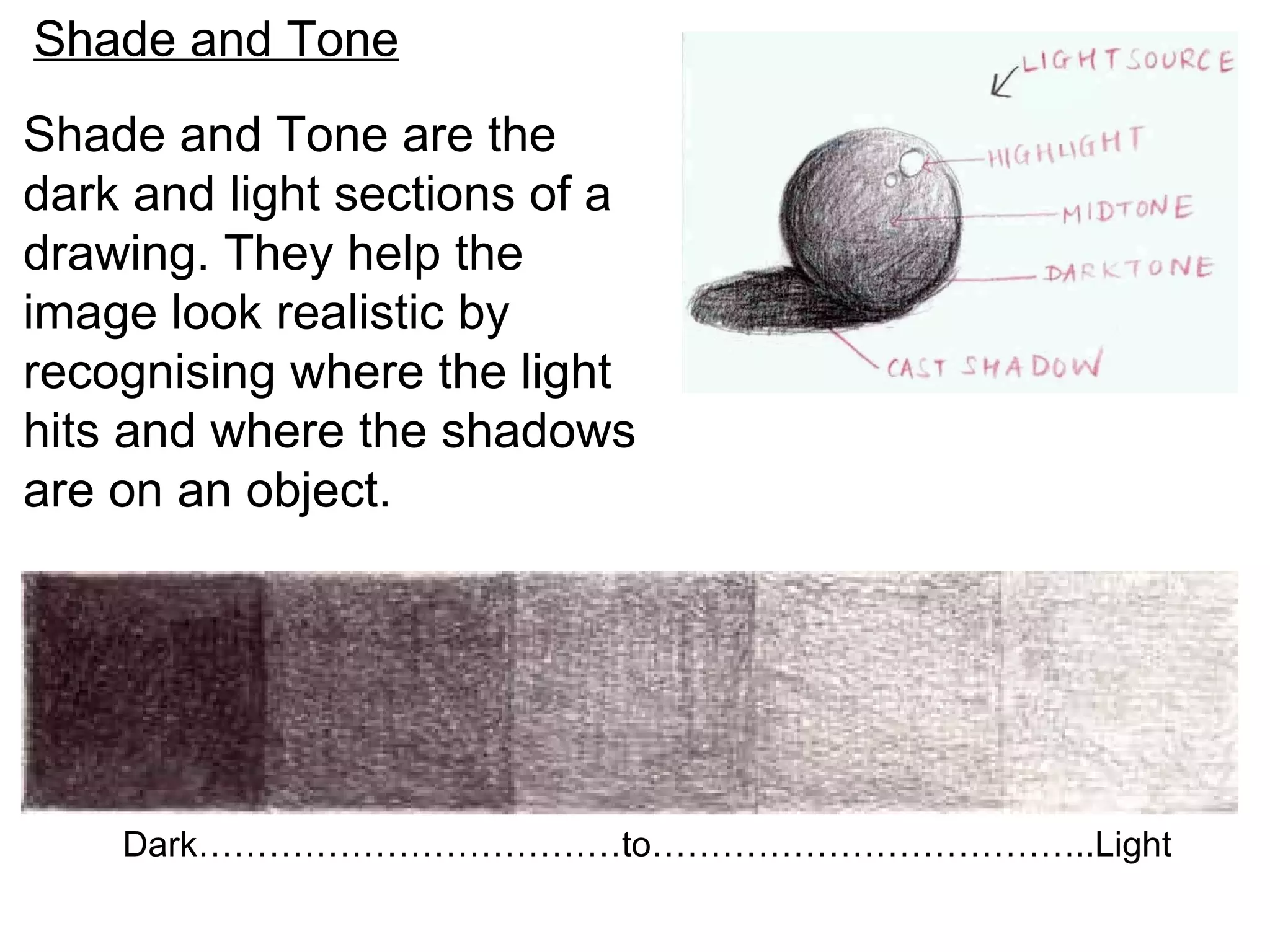 Shade and Tone
Shade and Tone are the
dark and light sections of a
drawing. They help the
image look realistic by
recognising where the light
hits and where the shadows
are on an object.




    Dark………………………………to………………………………..Light
 