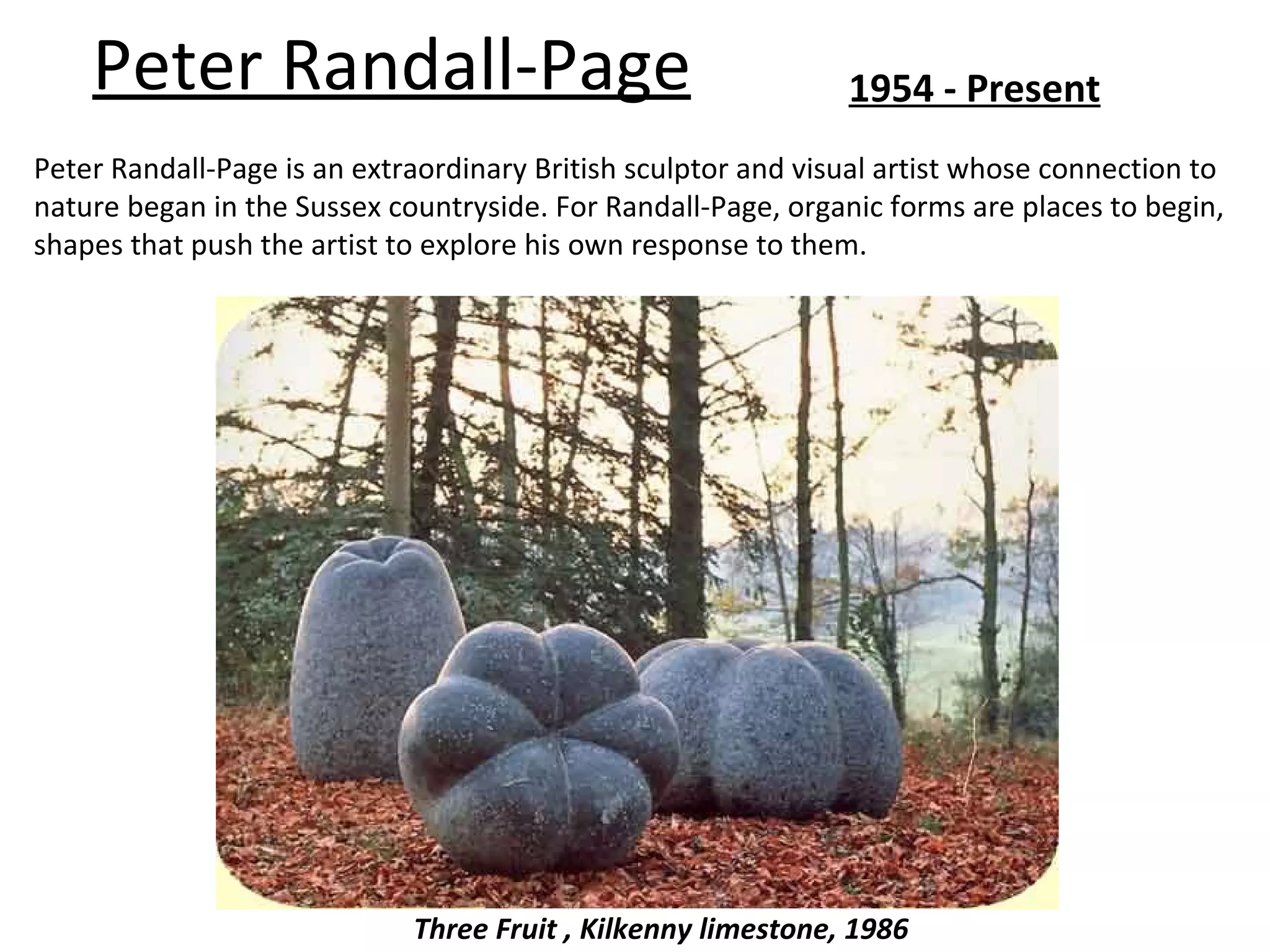 Peter Randall-Page                                         1954 - Present
Peter Randall-Page is an extraordinary British sculptor and visual artist whose connection to
nature began in the Sussex countryside. For Randall-Page, organic forms are places to begin,
shapes that push the artist to explore his own response to them.




                             Three Fruit , Kilkenny limestone, 1986
 