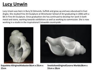 Lucy Unwin
 Lucy Unwin was born in Bury St Edmunds, Suffolk and grew up and was educatued in East
 Anglia. She studied Fine Art Sculpture at Winchester School of Art graduating in 2006 with a
 BA in Fine Art Sculpture. Since graduation she has continued to develop her work in both
 metal and stone, working towards exhibitions as well as working to commission. She is now
 working in a studio in the inspirational Cotswolds countryside.




Esqueleto IIOriginalAlabaster36cm x 25cm x      SnettishamOriginalCararra Marble28cm x
25cm                                            55cm x 28cm
 
