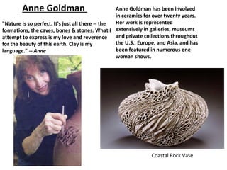 Anne Goldman                              Anne Goldman has been involved
                                                  in ceramics for over twenty years.
"Nature is so perfect. It's just all there -- the Her work is represented
formations, the caves, bones & stones. What I extensively in galleries, museums
attempt to express is my love and reverence       and private collections throughout
for the beauty of this earth. Clay is my          the U.S., Europe, and Asia, and has
language." -- Anne                                been featured in numerous one-
                                                  woman shows.




                                                                Coastal Rock Vase
 