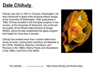 Dale Chihuly
Chihuly was born in 1941 in Tacoma, Washington. He
was introduced to glass while studying interior design
at the University of Washington. After graduating in
1965, Chihuly enrolled in the first glass program in the
country, at the University of Wisconsin. He continued
his studies at the Rhode Island School of Design
(RISD), where he later established the glass program
and taught for more than a decade.

Chihuly has created more than a dozen well-known
series of works, among them Cylinders and Baskets in
the 1970s; Seaforms, Macchia, Venetians, and
Persians in the 1980s; Niijima Floats and Chandeliers
in the 1990s; and Fiori in the 2000s.




       His website …                       http://www.chihuly.com/home.aspx
 