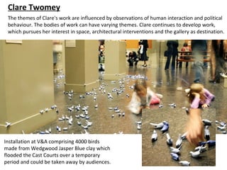 Clare Twomey
 The themes of Clare's work are influenced by observations of human interaction and political
 behaviour. The bodies of work can have varying themes. Clare continues to develop work,
 which pursues her interest in space, architectural interventions and the gallery as destination.




Installation at V&A comprising 4000 birds
made from Wedgwood Jasper Blue clay which
flooded the Cast Courts over a temporary
period and could be taken away by audiences.
 